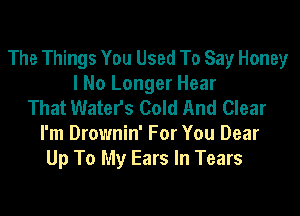 The Things You Used To Say Honey
I No Longer Hear
That Waters Cold And Clear
I'm Drownin' For You Dear
Up To My Ears In Tears