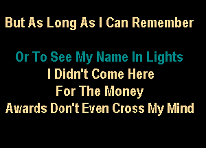 But As Long As I Can Remember

Or To See My Name In Lights
I Didn't Come Here
For The Money
Awards Don't Even Cross My Mind