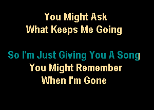 You Might Ask
What Keeps Me Going

So I'm Just Giving You A Song
You Might Remember
When I'm Gone