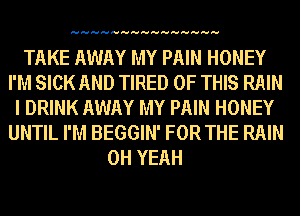 HHHHHHHHHHHHHHH

TAKE AWAY MY PAIN HONEY
I'M SICK AND TIRED OF THIS RAIN
I DRINK AWAY MY PAIN HONEY
UNTIL I'M BEGGIN' FOR THE RAIN
OH YEAH