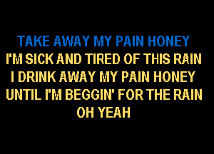 TAKE AWAY MY PAIN HONEY
I'M SICK AND TIRED OF THIS RAIN
I DRINK AWAY MY PAIN HONEY
UNTIL I'M BEGGIN' FOR THE RAIN
OH YEAH