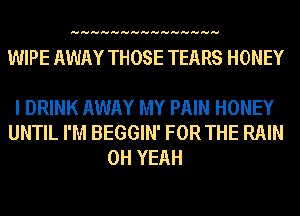 HHHHHHHHHHHHHHH

WIPE AWAY THOSE TEARS HONEY

I DRINK AWAY MY PAIN HONEY
UNTIL I'M BEGGIN' FOR THE RAIN
OH YEAH