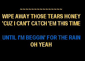 HHHHHHHHHHHHHHH

WIPE AWAY THOSE TEARS HONEY
'CUZ I CAN'T CATCH 'EM THIS TIME

UNTIL I'M BEGGIN' FOR THE RAIN
OH YEAH