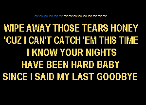 HHHHHHHHHHHHHHH

WIPE AWAY THOSE TEARS HONEY
'CUZ I CAN'T CATCH 'EM THIS TIME
I KNOW YOUR NIGHTS
HAVE BEEN HARD BABY
SINCE I SAID MY LAST GOODBYE