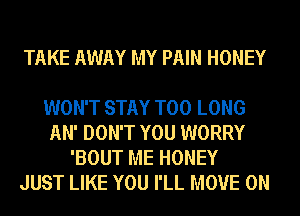 TAKE AWAY MY PAIN HONEY

WON'T STAY T00 LONG
AN' DON'T YOU WORRY
'BOUT ME HONEY
JUST LIKE YOU I'LL MOVE 0N