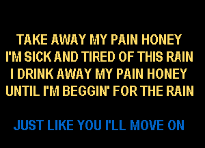 TAKE AWAY MY PAIN HONEY
I'M SICK AND TIRED OF THIS RAIN
I DRINK AWAY MY PAIN HONEY
UNTIL I'M BEGGIN' FOR THE RAIN

JUST LIKE YOU I'LL MOVE 0N