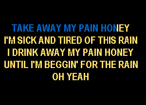 TAKE AWAY MY PAIN HONEY
I'M SICK AND TIRED OF THIS RAIN
I DRINK AWAY MY PAIN HONEY
UNTIL I'M BEGGIN' FOR THE RAIN
OH YEAH