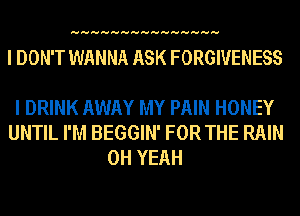 HHHHHHHHHHHHHHH

I DON'T WANNA ASK FORGIVENESS

I DRINK AWAY MY PAIN HONEY
UNTIL I'M BEGGIN' FOR THE RAIN
OH YEAH