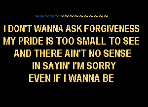 HHHHHHHHHHHHHHH

I DON'T WANNA ASK FORGIVENESS
MY PRIDE IS TOO SMALL TO SEE
AND THERE AIN'T N0 SENSE
IN SAYIN' I'M SORRY
EVEN IF I WANNA BE