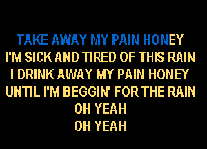 TAKE AWAY MY PAIN HONEY
I'M SICK AND TIRED OF THIS RAIN
I DRINK AWAY MY PAIN HONEY
UNTIL I'M BEGGIN' FOR THE RAIN
OH YEAH
OH YEAH