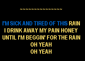 HHHHHHHHHHHHHHH

I'M SICK AND TIRED OF THIS RAIN
I DRINK AWAY MY PAIN HONEY
UNTIL I'M BEGGIN' FOR THE RAIN
OH YEAH
OH YEAH