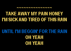 HHHHHHHHHHHHHHH

TAKE AWAY MY PAIN HONEY
I'M SICK AND TIRED OF THIS RAIN

UNTIL I'M BEGGIN' FOR THE RAIN
OH YEAH
OH YEAH