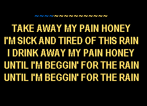 HHHHHHHHHHHHHHH

TAKE AWAY MY PAIN HONEY
I'M SICK AND TIRED OF THIS RAIN
I DRINK AWAY MY PAIN HONEY
UNTIL I'M BEGGIN' FOR THE RAIN
UNTIL I'M BEGGIN' FOR THE RAIN