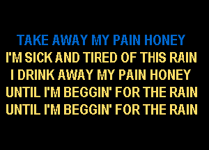TAKE AWAY MY PAIN HONEY
I'M SICK AND TIRED OF THIS RAIN
I DRINK AWAY MY PAIN HONEY
UNTIL I'M BEGGIN' FOR THE RAIN
UNTIL I'M BEGGIN' FOR THE RAIN