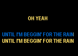 OH YEAH

UNTIL I'M BEGGIN' FOR THE RAIN
UNTIL I'M BEGGIN' FOR THE RAIN