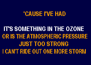 'CAUSE I'VE HAD

IT'S SOMETHING IN THE OZONE

OR IS THE ATMOSPHERIC PRESSURE
JUST T00 STRONG

I CAN'T RIDE OUT ONE MORE STORM