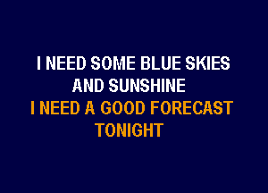 I NEED SOME BLUE SKIES
AND SUNSHINE
I NEED A GOOD FORECAST
TONIGHT