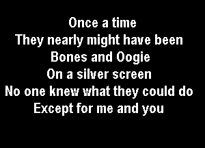Once a time
They nearly might have been
Bones and Oogie
On a silver screen
No one knew what they could do
Except for me and you