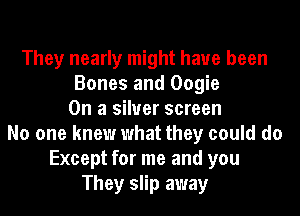 They nearly might have been
Bones and Oogie
On a silver screen
No one knew what they could do
Except for me and you
They slip away