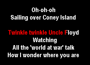 Oh-oh-oh
Sailing ouer Coney Island

Twinkle twinkle Uncle Floyd
Watching
All the 'world at war talk
How I wonder where you are