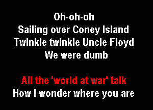Oh-oh-oh
Sailing ouer Coney Island
Twinkle twinkle Uncle Floyd
We were dumb

All the 'world at war talk
How I wonder where you are