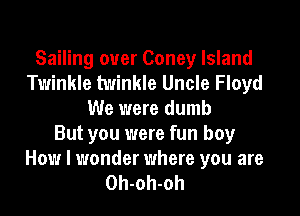 Sailing ouer Coney Island
Twinkle twinkle Uncle Floyd
We were dumb
But you were fun boy
How I wonder where you are
Oh-oh-oh