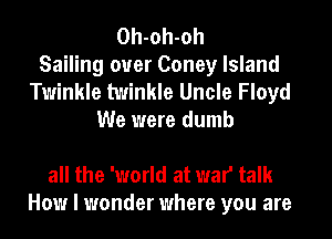 Oh-oh-oh
Sailing ouer Coney Island
Twinkle twinkle Uncle Floyd
We were dumb

all the 'world at war talk
How I wonder where you are