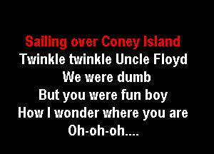 Sailing ouer Coney Island
Twinkle twinkle Uncle Floyd
We were dumb
But you were fun boy
How I wonder where you are
0h-oh-oh....