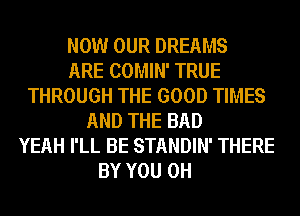 NOW OUR DREAMS
ARE COMIN' TRUE
THROUGH THE GOOD TIMES
AND THE BAD
YEAH I'LL BE STANDIN' THERE
BY YOU 0H