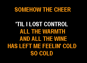 SOMEHOW THE CHEER

'TIL I LOST CONTROL
ALL THE WARMTH
AND ALL THE WINE
HAS LEFT ME FEELIN' COLD
SO COLD