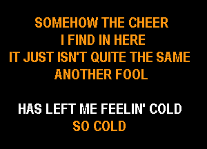 SOMEHOW THE CHEER
I FIND IN HERE
IT JUST ISN'T QUITE THE SAME
ANOTHER FOOL

HAS LEFT ME FEELIN' COLD
SO COLD