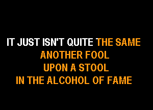 IT JUST ISN'T QUITE THE SAME
ANOTHER FOOL
UPON A STOOL
IN THE ALCOHOL OF FAME