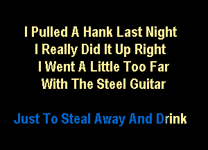 l Pulled A Hank Last Night
I Really Did It Up Right
I Went A Little Too Far
With The Steel Guitar

Just To Steal Away And Drink