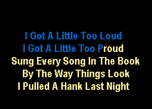 I Got A Little Too Loud
I Got A Little Too Proud

Sung Every Song In The Book
By The Way Things Look
I Pulled A Hank Last Night