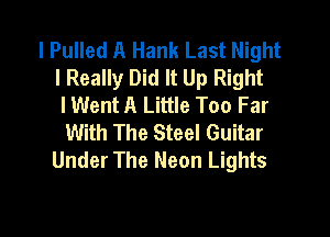 l Pulled A Hank Last Night
I Really Did It Up Right
I Went A Little Too Far

With The Steel Guitar
Under The Neon Lights