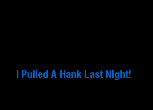 l Pulled A Hank Last Night!