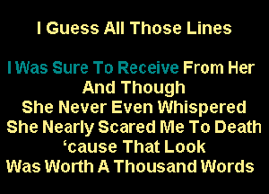 I Guess All Those Lines

lWas Sure To Receive From Her
And Though
She Never Even Whispered
She Nearly Scared Me To Death
mause That Look
Was Worth A Thousand Words