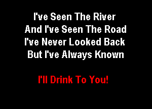 I've Seen The River
And I've Seen The Road
I've Never Looked Back

But I've Always Known

I'll Drink To You!