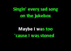 Singin' every sad song
on the jukebox

Maybe I was too
'cause I was stoned