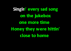 Singin' every sad song
on the jukebox
one more time

Honey they were hittin'
close to home