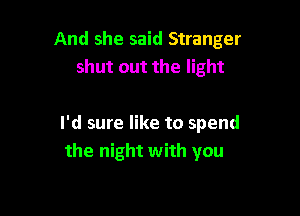And she said Stranger
shut out the light

I'd sure like to spend
the night with you