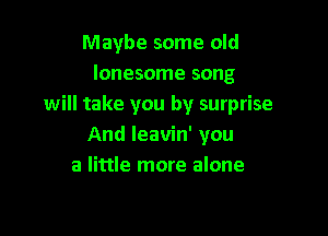 Maybe some old
lonesome song
will take you by surprise

And leavin' you
a little more alone