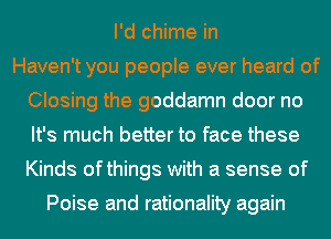 I'd chime in
Haven't you people ever heard of
Closing the goddamn door no
It's much better to face these
Kinds ofthings with a sense of

Poise and rationality again