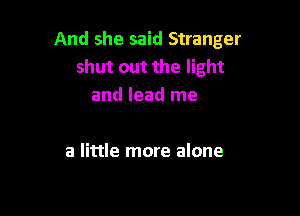 And she said Stranger
shut out the light
and lead me

a little more alone
