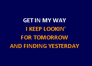 GET IN MY WAY
I KEEP LOOKIN'

FOR TOMORROW
AND FINDING YESTERDAY