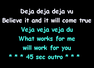 Deja deja deja vu
Believe it and it will come True
Veja veja veja du

What works for me
will work for you
'  45secoutro k