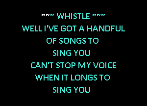  WHISTLE 
WELL I'VE GOT A HANDFUL
OF SONGS TO

SING YOU
CAN'T STOP MY VOICE
WHEN IT LONGS TO
SING YOU