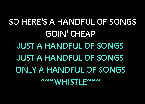 SO HERE'S A HANDFUL 0F SONGS
GOIN' CHEAP
JUST A HANDFUL 0F SONGS
JUST A HANDFUL 0F SONGS
ONLY A HANDFUL 0F SONGS
WHISTLE