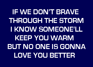 IF WE DON'T BRAVE
THROUGH THE STORM
I KNOW SOMEONE'LL
KEEP YOU WARM
BUT NO ONE IS GONNA
LOVE YOU BETI'ER