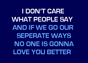 I DON'T CARE
WHAT PEOPLE SAY
AND IF WE GO OUR

SEPERATE WAYS
NO ONE IS GONNA
LOVE YOU BETTER